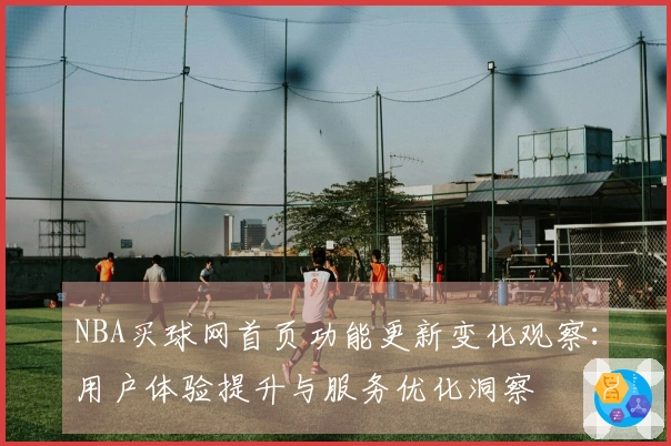 NBA买球网首页功能更新变化观察：用户体验提升与服务优化洞察