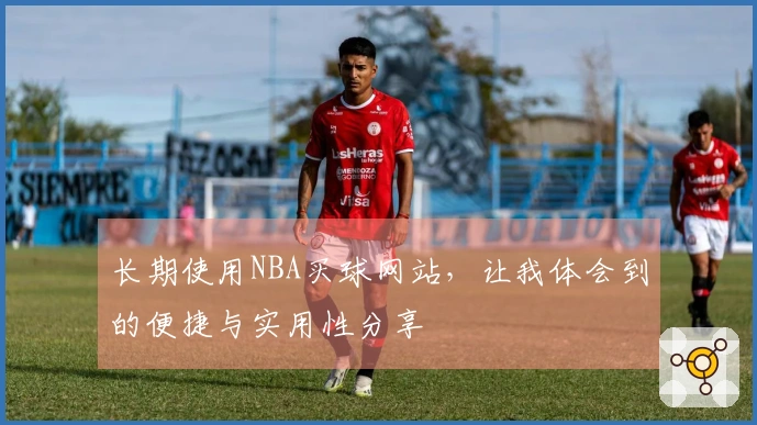 长期使用NBA买球网站，让我体会到的便捷与实用性分享