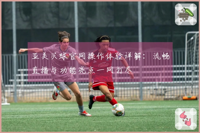 亚美买球官网操作体验详解：流畅直播与功能亮点一网打尽