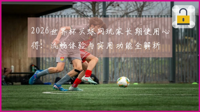 2026世界杯买球网玩家长期使用心得：流畅体验与实用功能全解析
