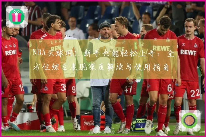 NBA买球网：新手也能轻松上手，全方位综合表现深度解读与使用指南