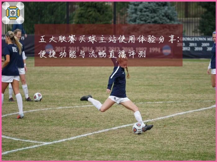 五大联赛买球主站使用体验分享：便捷功能与流畅直播评测